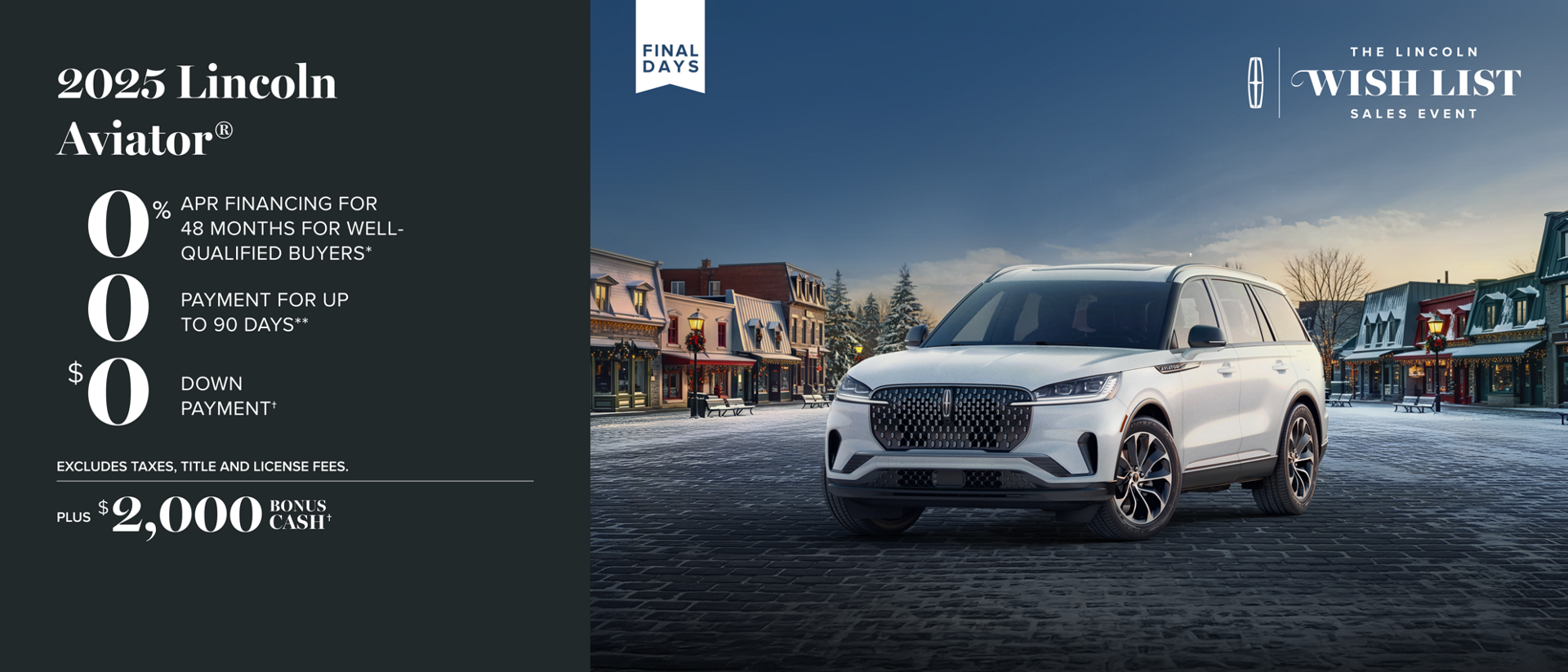 0 down 0 cash due at signing 0 1st month payment by Lincoln. As shown 2025 Aviator package leases 2000/mo 36 mo. Lincoln Automotive Financial Services Red Carpet Lease. Security deposit waived. Excludes taxes title license fees. Final Days Wish List