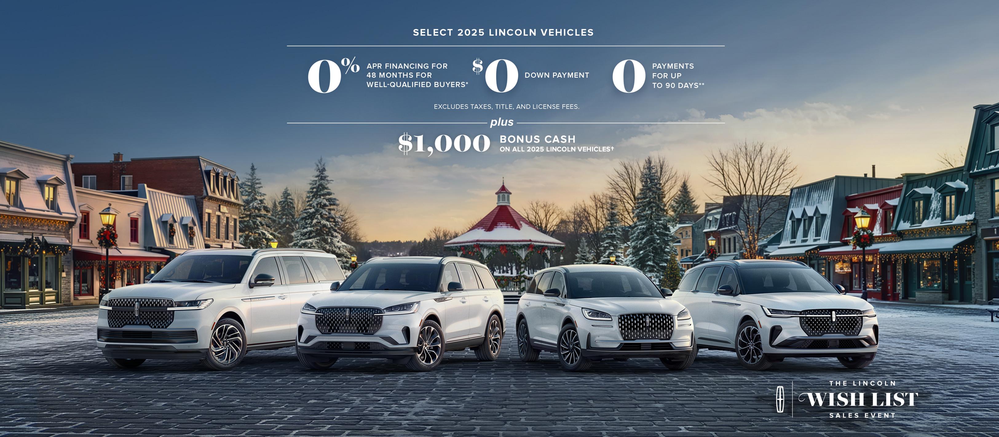 Select 2025 Lincoln vehicles 0% APR financing for 48 months for well-qualified buyers. $0 down payment. 0 payments for up to 90 days. Excludes taxes, title, and license fees. Plus $1,000 bonus cash on all 2025 Lincoln vehicles. The Lincoln wish list logo.