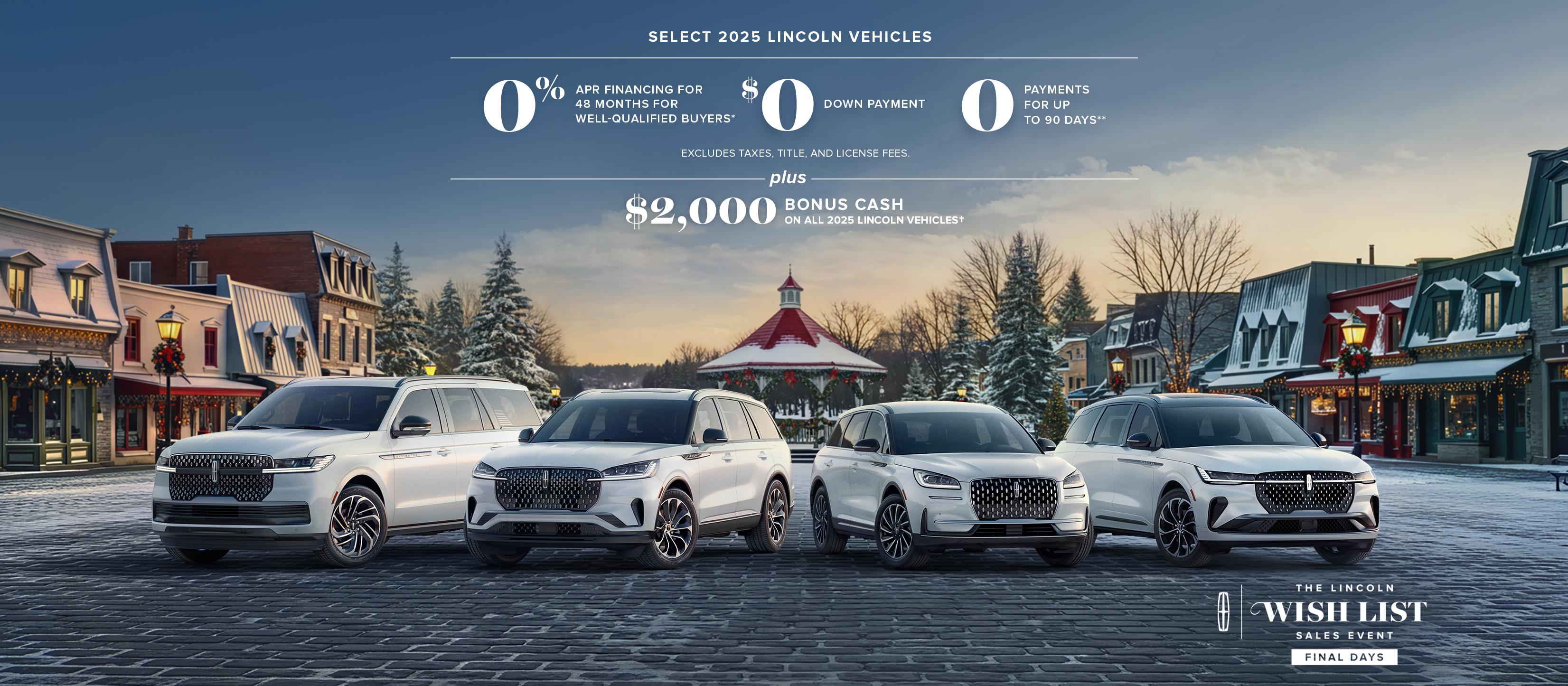 Select 2025 Lincoln vehicles 0% APR financing for 48 months for well-qualified buyers. $0 down payment. 0 payments for up to 90 days. Excludes taxes, title, and license fees. Plus $2,000 bonus cash on all 2025 Lincoln vehicles. The Lincoln wish list logo.